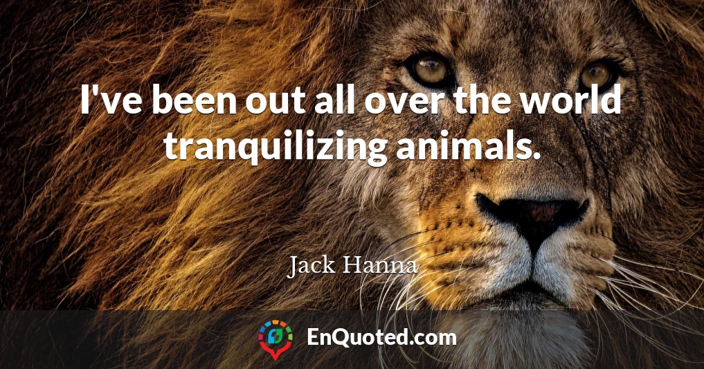 I've been out all over the world tranquilizing animals.