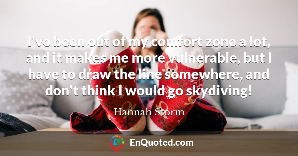 I've been out of my comfort zone a lot, and it makes me more vulnerable, but I have to draw the line somewhere, and don't think I would go skydiving!