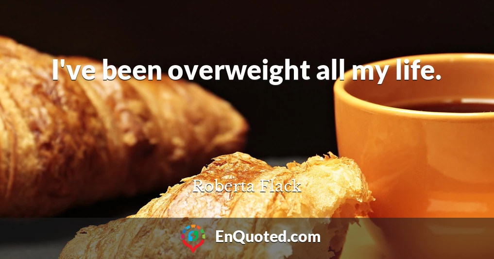 I've been overweight all my life.