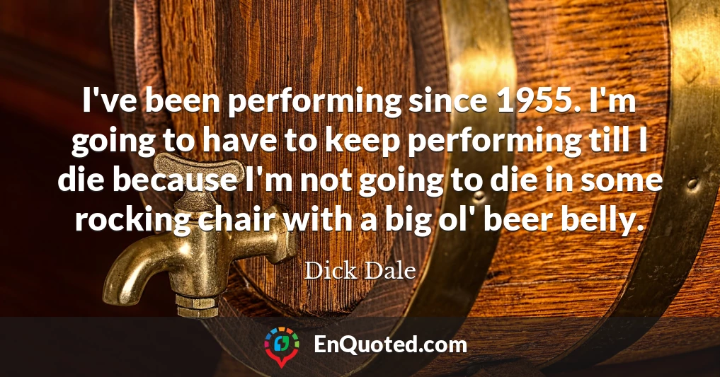 I've been performing since 1955. I'm going to have to keep performing till I die because I'm not going to die in some rocking chair with a big ol' beer belly.