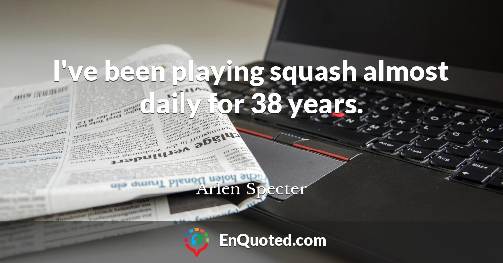 I've been playing squash almost daily for 38 years.