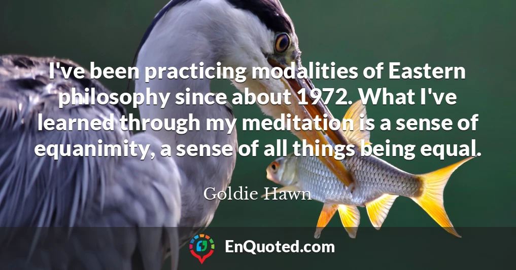 I've been practicing modalities of Eastern philosophy since about 1972. What I've learned through my meditation is a sense of equanimity, a sense of all things being equal.