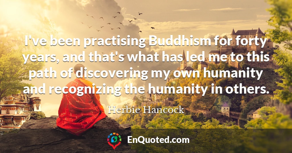 I've been practising Buddhism for forty years, and that's what has led me to this path of discovering my own humanity and recognizing the humanity in others.