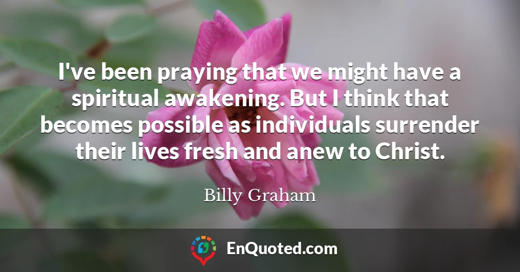 I've been praying that we might have a spiritual awakening. But I think that becomes possible as individuals surrender their lives fresh and anew to Christ.