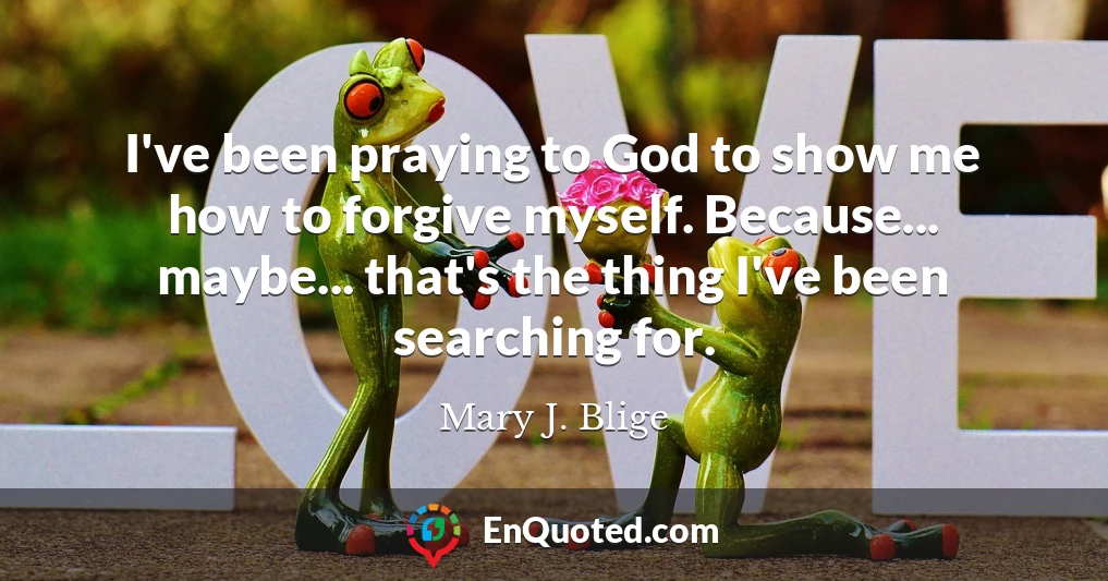 I've been praying to God to show me how to forgive myself. Because... maybe... that's the thing I've been searching for.