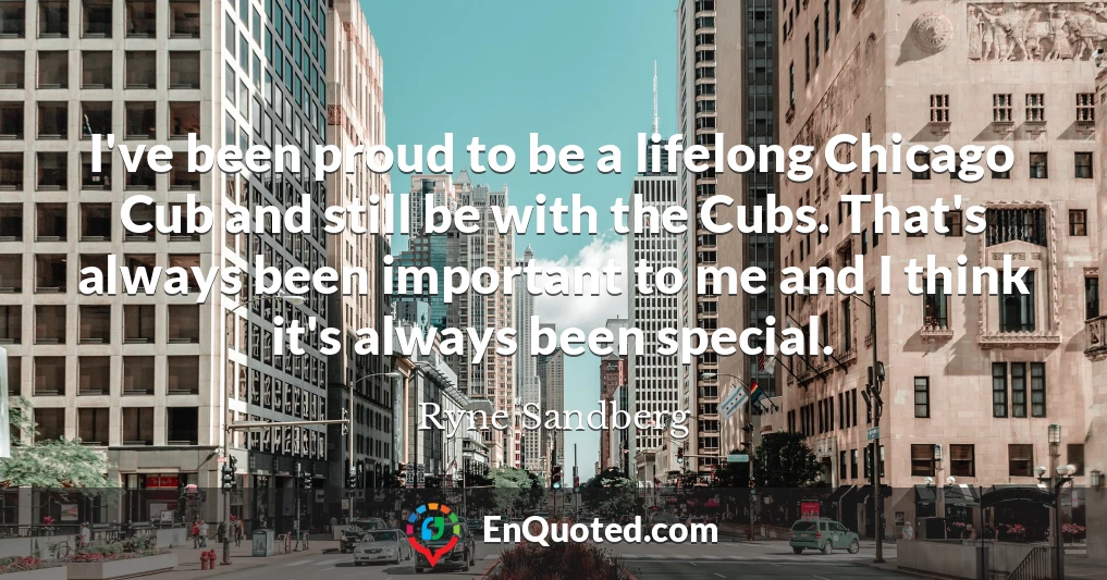 I've been proud to be a lifelong Chicago Cub and still be with the Cubs. That's always been important to me and I think it's always been special.