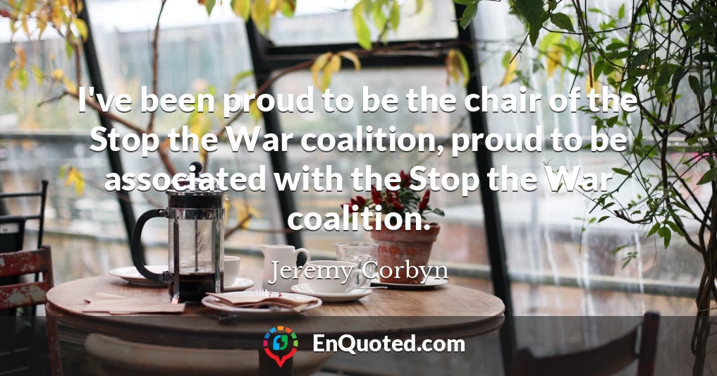 I've been proud to be the chair of the Stop the War coalition, proud to be associated with the Stop the War coalition.