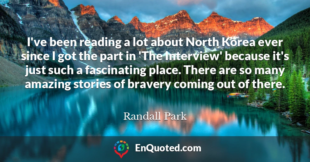 I've been reading a lot about North Korea ever since I got the part in 'The Interview' because it's just such a fascinating place. There are so many amazing stories of bravery coming out of there.