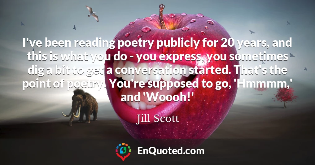 I've been reading poetry publicly for 20 years, and this is what you do - you express, you sometimes dig a bit to get a conversation started. That's the point of poetry. You're supposed to go, 'Hmmmm,' and 'Woooh!'