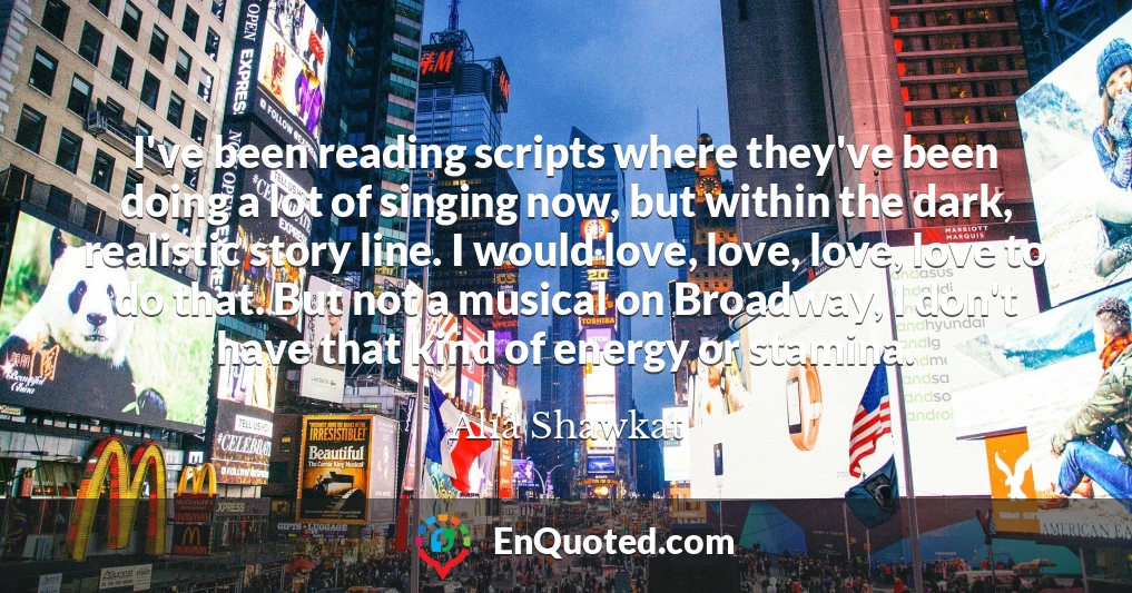 I've been reading scripts where they've been doing a lot of singing now, but within the dark, realistic story line. I would love, love, love, love to do that. But not a musical on Broadway, I don't have that kind of energy or stamina.