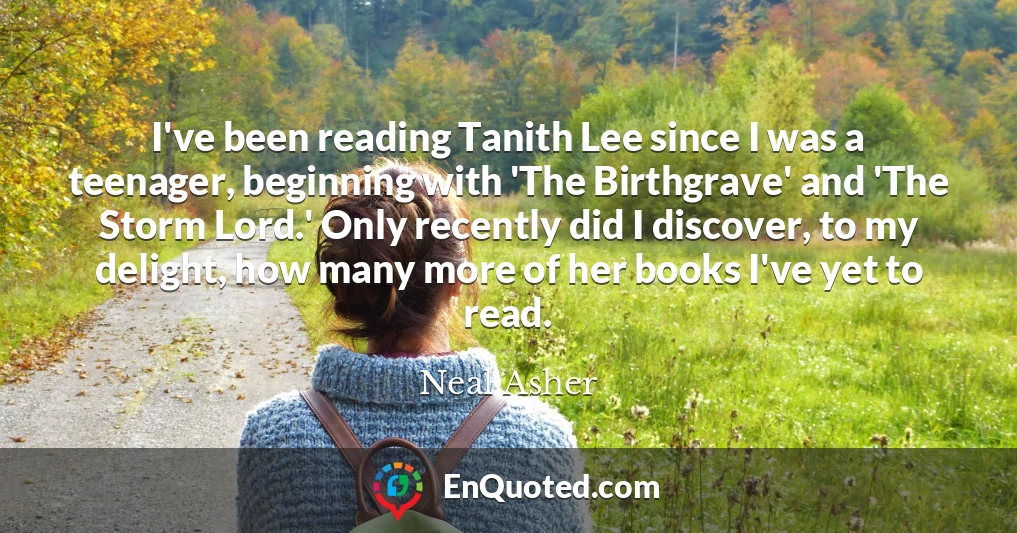 I've been reading Tanith Lee since I was a teenager, beginning with 'The Birthgrave' and 'The Storm Lord.' Only recently did I discover, to my delight, how many more of her books I've yet to read.