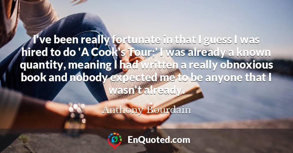 I've been really fortunate in that I guess I was hired to do 'A Cook's Tour;' I was already a known quantity, meaning I had written a really obnoxious book and nobody expected me to be anyone that I wasn't already.