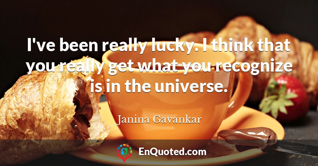 I've been really lucky. I think that you really get what you recognize is in the universe.