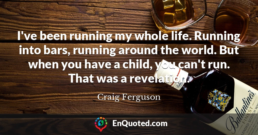 I've been running my whole life. Running into bars, running around the world. But when you have a child, you can't run. That was a revelation.