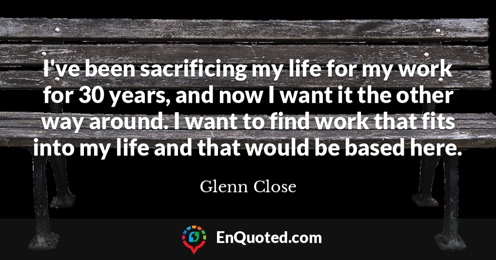 I've been sacrificing my life for my work for 30 years, and now I want it the other way around. I want to find work that fits into my life and that would be based here.