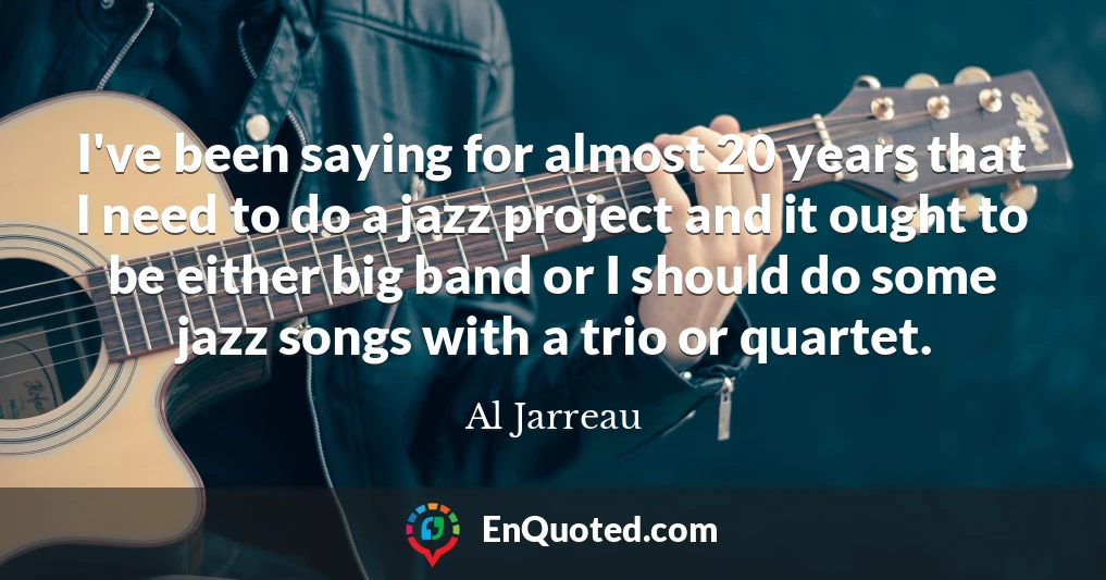 I've been saying for almost 20 years that I need to do a jazz project and it ought to be either big band or I should do some jazz songs with a trio or quartet.