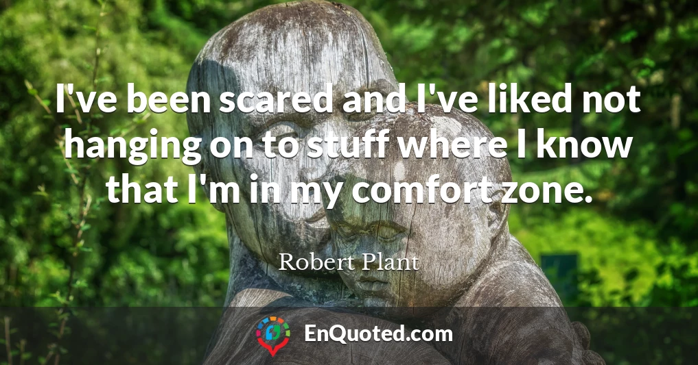 I've been scared and I've liked not hanging on to stuff where I know that I'm in my comfort zone.