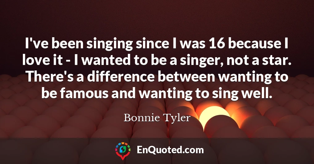 I've been singing since I was 16 because I love it - I wanted to be a singer, not a star. There's a difference between wanting to be famous and wanting to sing well.