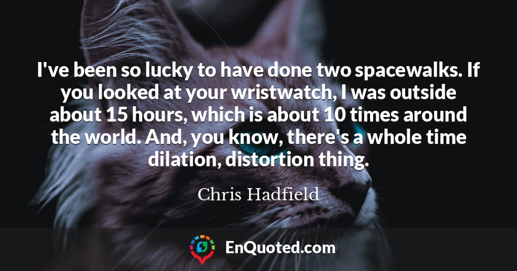 I've been so lucky to have done two spacewalks. If you looked at your wristwatch, I was outside about 15 hours, which is about 10 times around the world. And, you know, there's a whole time dilation, distortion thing.
