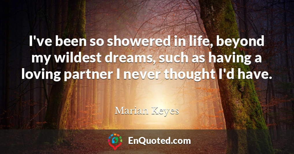I've been so showered in life, beyond my wildest dreams, such as having a loving partner I never thought I'd have.