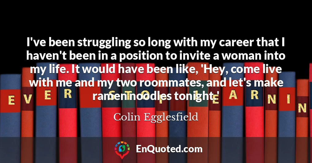 I've been struggling so long with my career that I haven't been in a position to invite a woman into my life. It would have been like, 'Hey, come live with me and my two roommates, and let's make ramen noodles tonight.'