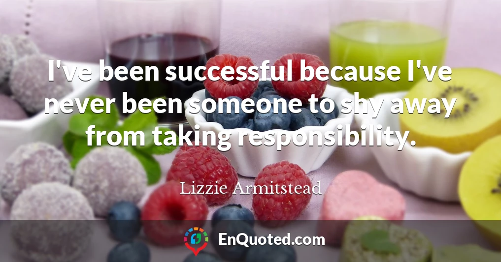 I've been successful because I've never been someone to shy away from taking responsibility.