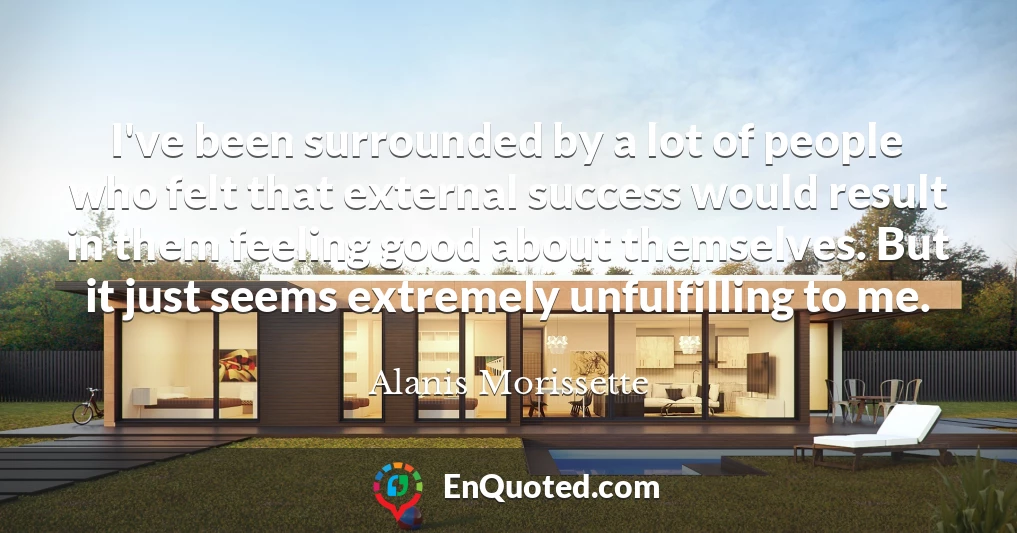 I've been surrounded by a lot of people who felt that external success would result in them feeling good about themselves. But it just seems extremely unfulfilling to me.