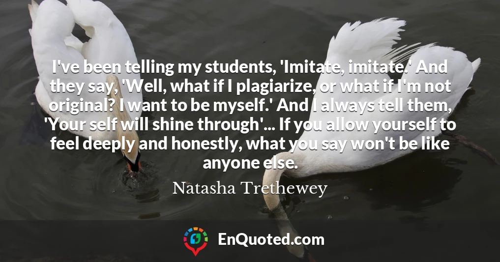 I've been telling my students, 'Imitate, imitate.' And they say, 'Well, what if I plagiarize, or what if I'm not original? I want to be myself.' And I always tell them, 'Your self will shine through'... If you allow yourself to feel deeply and honestly, what you say won't be like anyone else.