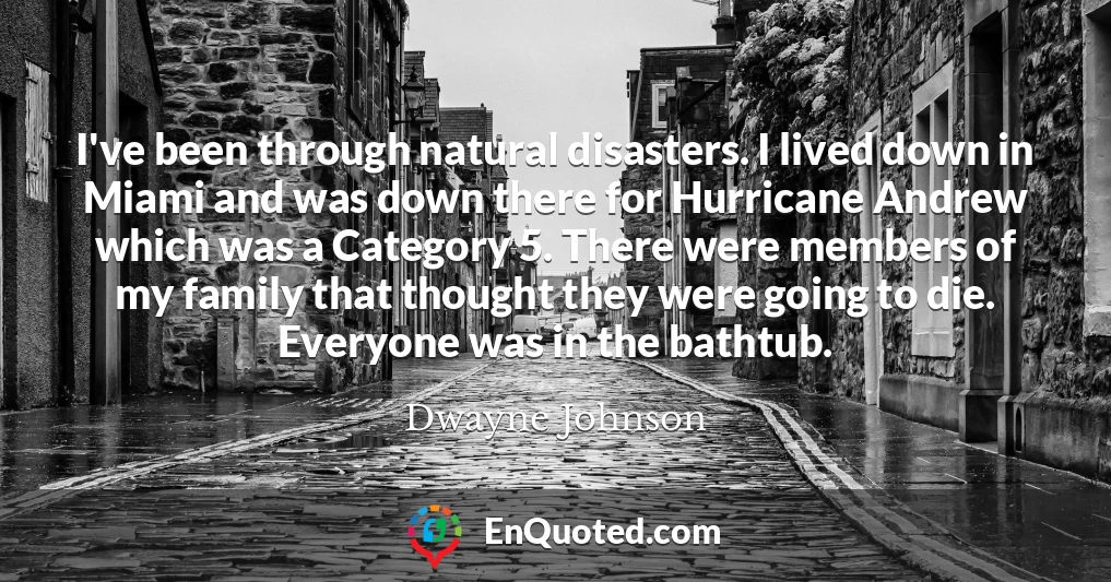 I've been through natural disasters. I lived down in Miami and was down there for Hurricane Andrew which was a Category 5. There were members of my family that thought they were going to die. Everyone was in the bathtub.