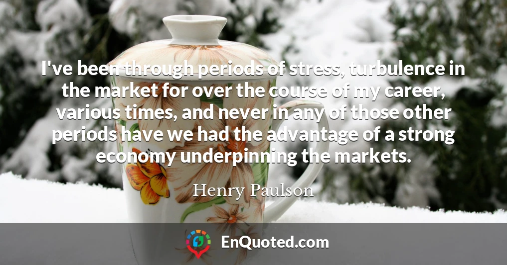 I've been through periods of stress, turbulence in the market for over the course of my career, various times, and never in any of those other periods have we had the advantage of a strong economy underpinning the markets.