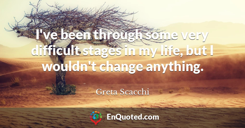 I've been through some very difficult stages in my life, but I wouldn't change anything.