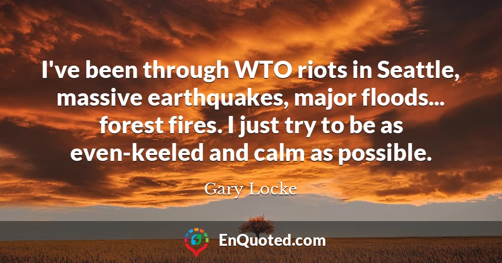 I've been through WTO riots in Seattle, massive earthquakes, major floods... forest fires. I just try to be as even-keeled and calm as possible.