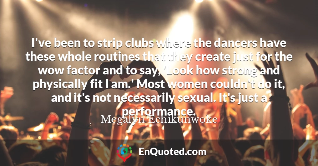 I've been to strip clubs where the dancers have these whole routines that they create just for the wow factor and to say, 'Look how strong and physically fit I am.' Most women couldn't do it, and it's not necessarily sexual. It's just a performance.