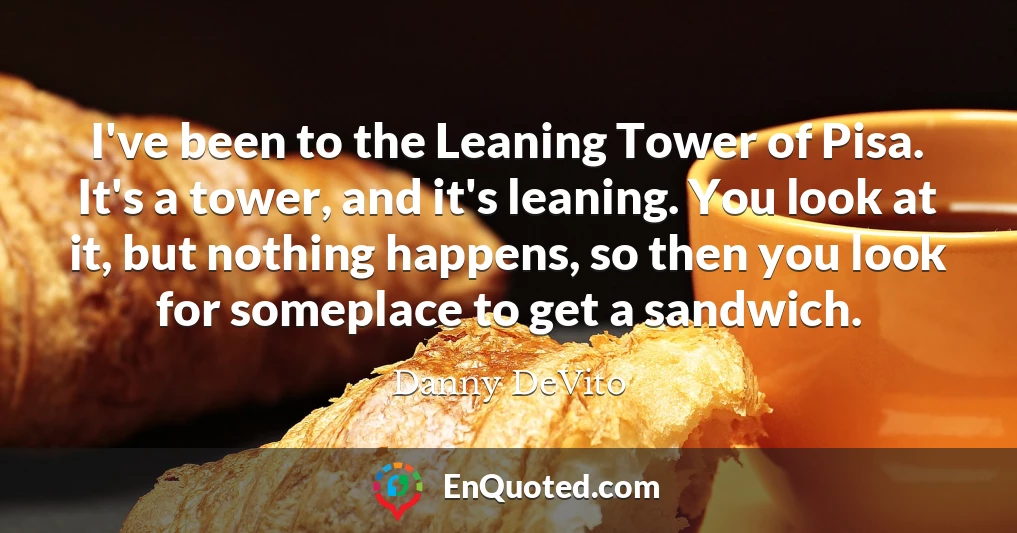 I've been to the Leaning Tower of Pisa. It's a tower, and it's leaning. You look at it, but nothing happens, so then you look for someplace to get a sandwich.