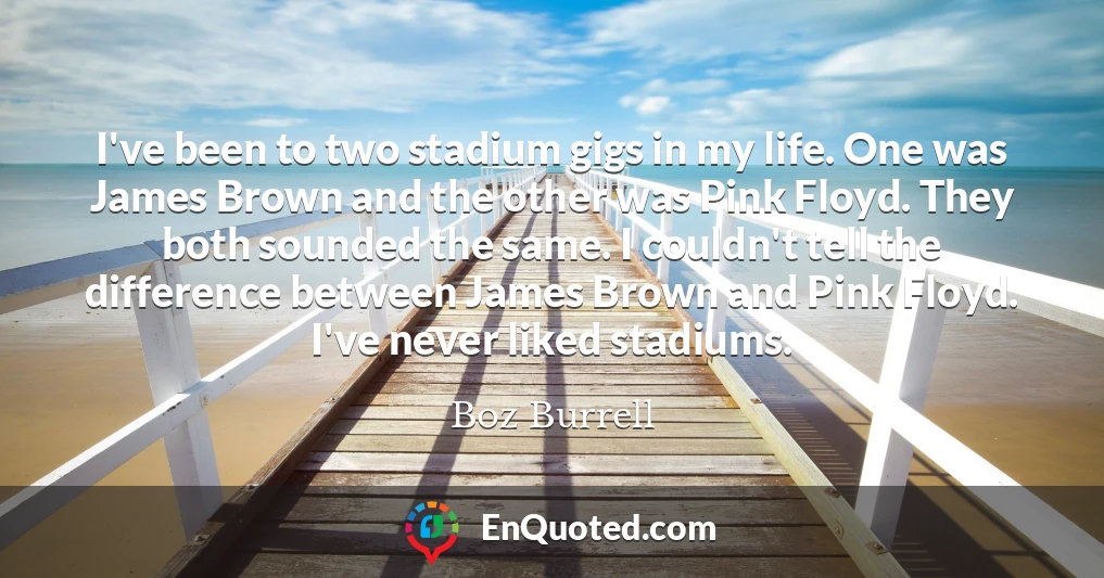 I've been to two stadium gigs in my life. One was James Brown and the other was Pink Floyd. They both sounded the same. I couldn't tell the difference between James Brown and Pink Floyd. I've never liked stadiums.