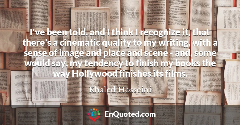 I've been told, and I think I recognize it, that there's a cinematic quality to my writing, with a sense of image and place and scene - and, some would say, my tendency to finish my books the way Hollywood finishes its films.