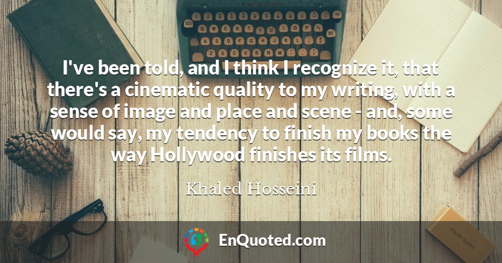 I've been told, and I think I recognize it, that there's a cinematic quality to my writing, with a sense of image and place and scene - and, some would say, my tendency to finish my books the way Hollywood finishes its films.