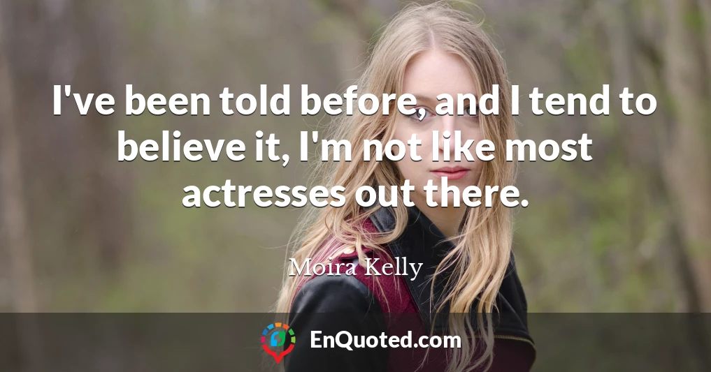 I've been told before, and I tend to believe it, I'm not like most actresses out there.