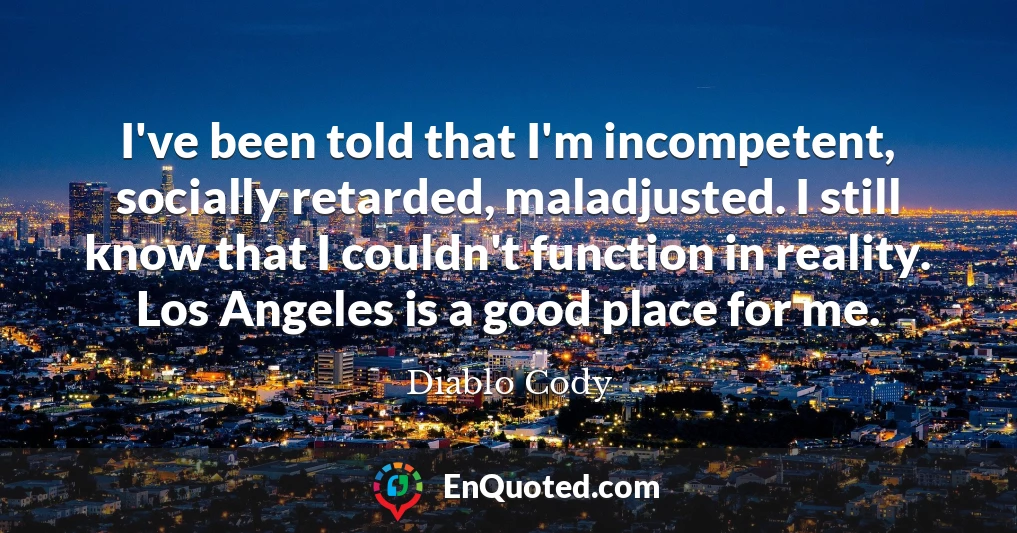 I've been told that I'm incompetent, socially retarded, maladjusted. I still know that I couldn't function in reality. Los Angeles is a good place for me.