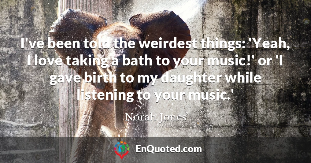 I've been told the weirdest things: 'Yeah, I love taking a bath to your music!' or 'I gave birth to my daughter while listening to your music.'