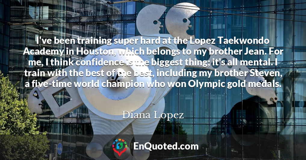 I've been training super hard at the Lopez Taekwondo Academy in Houston, which belongs to my brother Jean. For me, I think confidence is the biggest thing; it's all mental. I train with the best of the best, including my brother Steven, a five-time world champion who won Olympic gold medals.