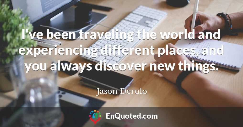 I've been traveling the world and experiencing different places, and you always discover new things.