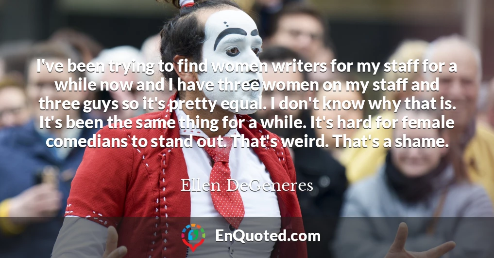 I've been trying to find women writers for my staff for a while now and I have three women on my staff and three guys so it's pretty equal. I don't know why that is. It's been the same thing for a while. It's hard for female comedians to stand out. That's weird. That's a shame.