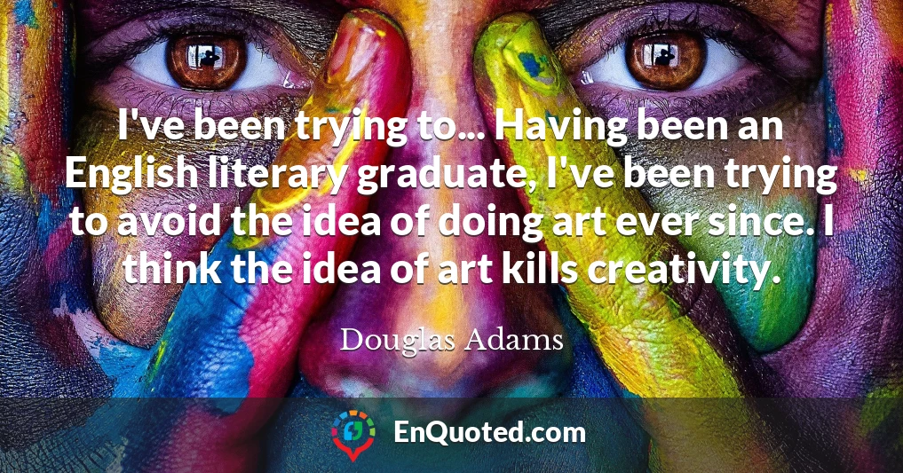 I've been trying to... Having been an English literary graduate, I've been trying to avoid the idea of doing art ever since. I think the idea of art kills creativity.