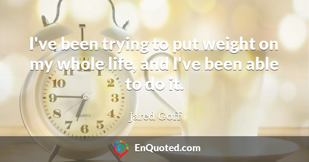I've been trying to put weight on my whole life, and I've been able to do it.