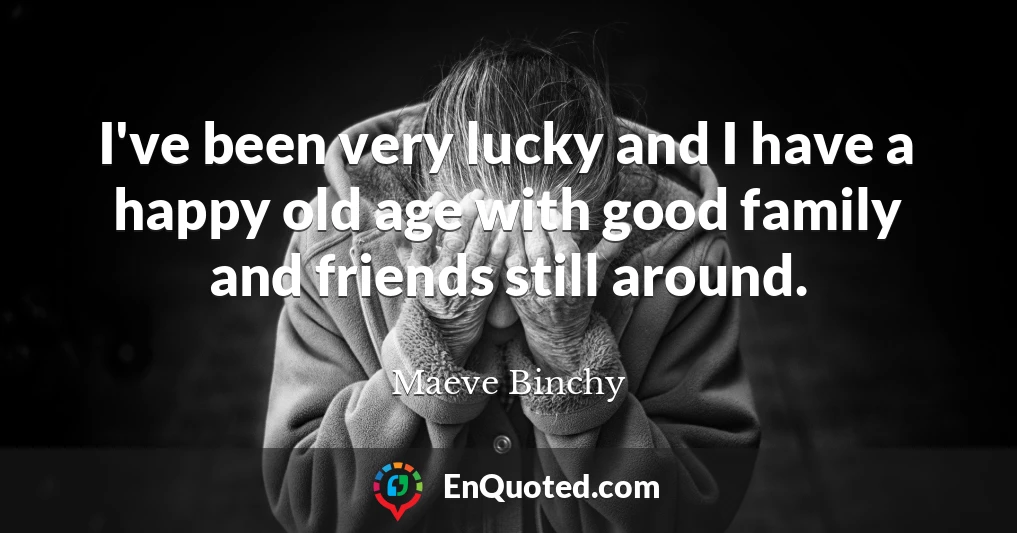 I've been very lucky and I have a happy old age with good family and friends still around.