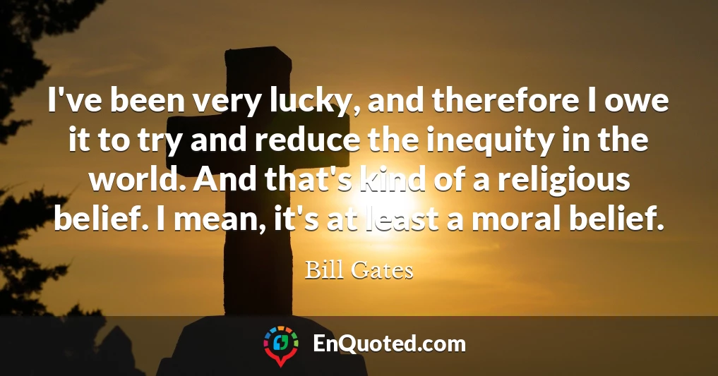 I've been very lucky, and therefore I owe it to try and reduce the inequity in the world. And that's kind of a religious belief. I mean, it's at least a moral belief.