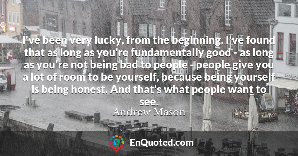 I've been very lucky, from the beginning. I've found that as long as you're fundamentally good - as long as you're not being bad to people - people give you a lot of room to be yourself, because being yourself is being honest. And that's what people want to see.