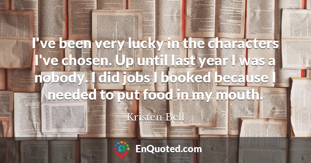 I've been very lucky in the characters I've chosen. Up until last year I was a nobody. I did jobs I booked because I needed to put food in my mouth.
