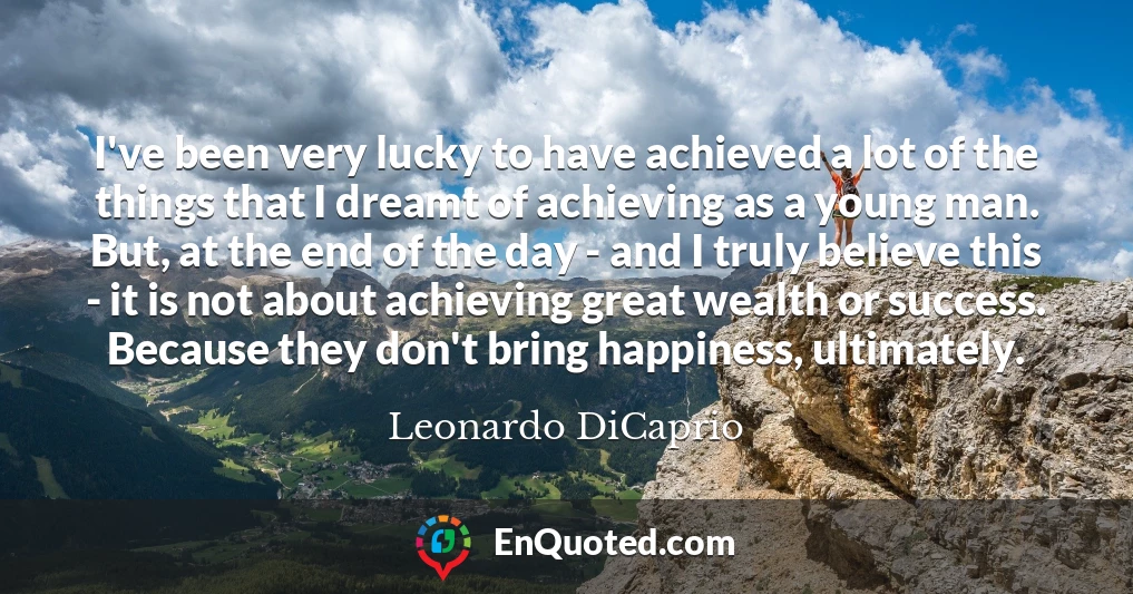 I've been very lucky to have achieved a lot of the things that I dreamt of achieving as a young man. But, at the end of the day - and I truly believe this - it is not about achieving great wealth or success. Because they don't bring happiness, ultimately.